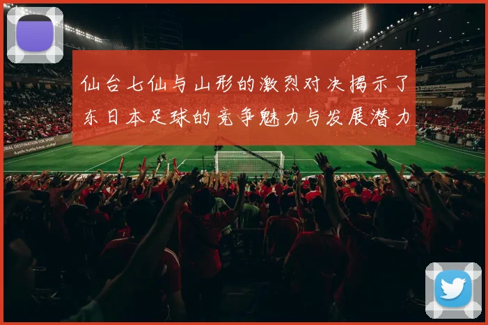 仙台七仙与山形的激烈对决揭示了东日本足球的竞争魅力与发展潜力