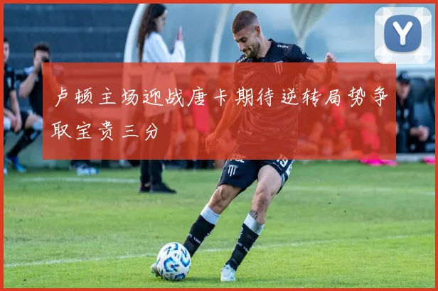 卢顿主场迎战唐卡期待逆转局势争取宝贵三分