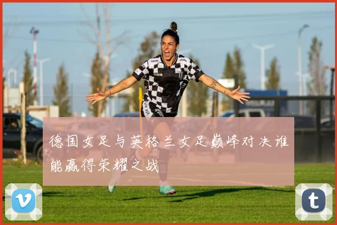 德国女足与英格兰女足巅峰对决谁能赢得荣耀之战