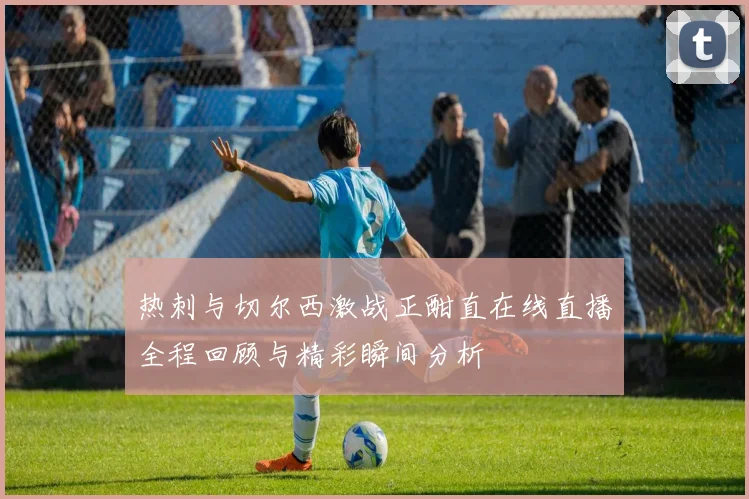 热刺与切尔西激战正酣直在线直播全程回顾与精彩瞬间分析