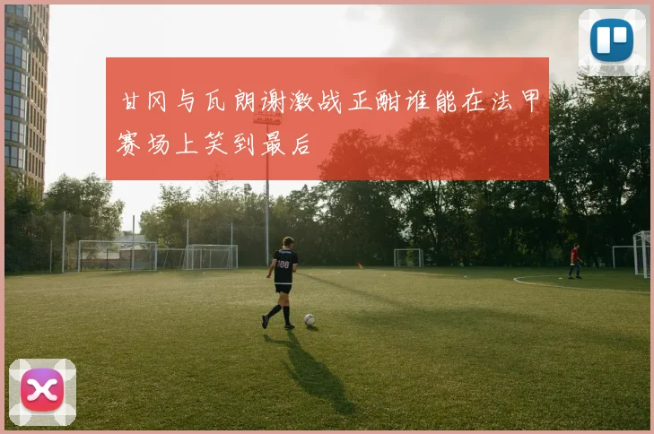 甘冈与瓦朗谢激战正酣谁能在法甲赛场上笑到最后