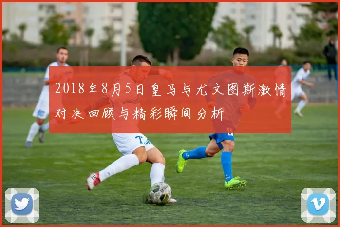 2018年8月5日皇马与尤文图斯激情对决回顾与精彩瞬间分析