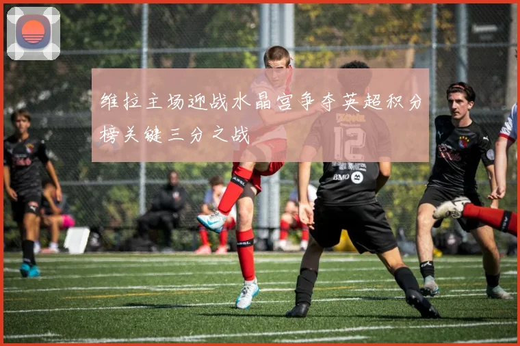 维拉主场迎战水晶宫争夺英超积分榜关键三分之战
