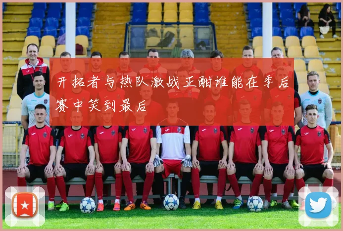 开拓者与热队激战正酣谁能在季后赛中笑到最后