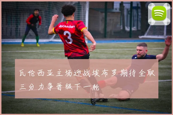 瓦伦西亚主场迎战埃布罗期待全取三分力争晋级下一轮