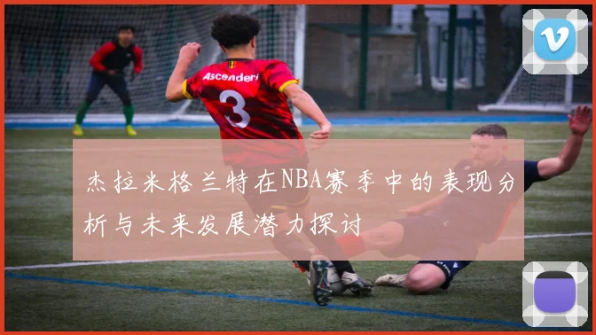 杰拉米格兰特在NBA赛季中的表现分析与未来发展潜力探讨