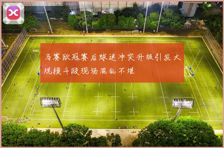 马赛欧冠赛后球迷冲突升级引发大规模斗殴现场混乱不堪