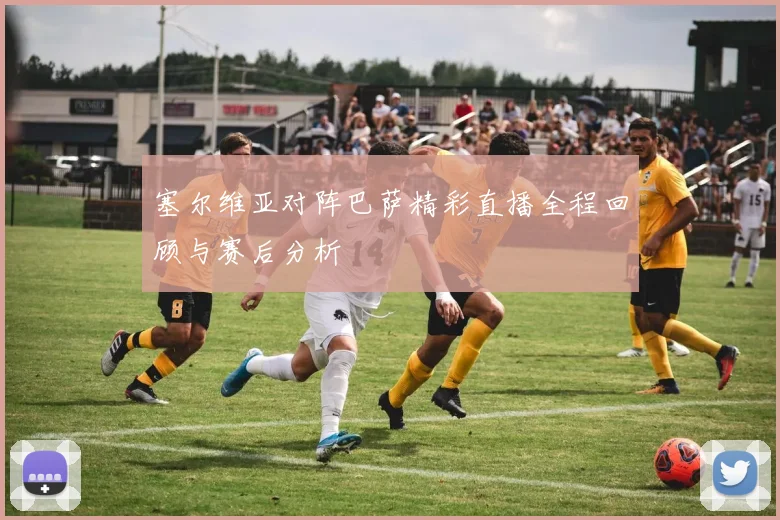 塞尔维亚对阵巴萨精彩直播全程回顾与赛后分析