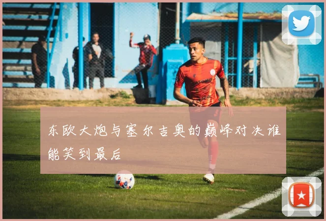 东欧大炮与塞尔吉奥的巅峰对决谁能笑到最后
