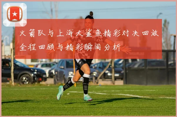 火箭队与上海大鲨鱼精彩对决回放全程回顾与精彩瞬间分析